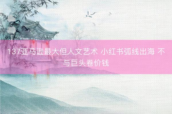 137亚马逊最大但人文艺术 小红书弧线出海 不与巨头卷价钱