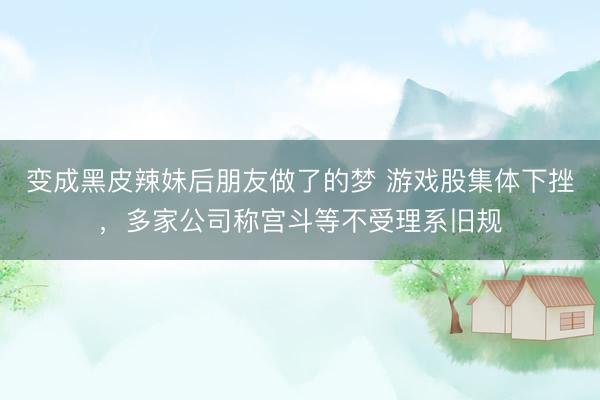 变成黑皮辣妹后朋友做了的梦 游戏股集体下挫，多家公司称宫斗等不受理系旧规