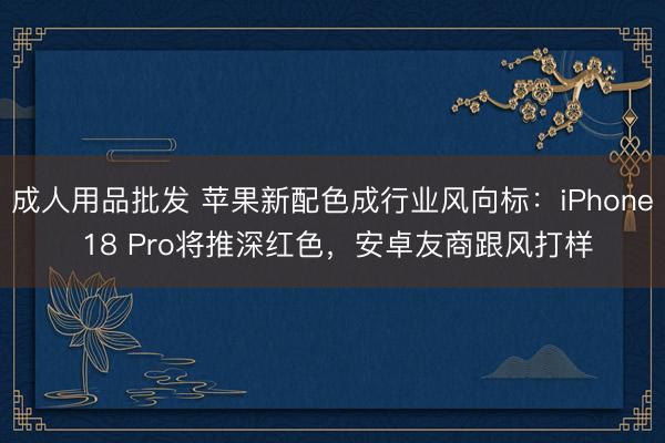 成人用品批发 苹果新配色成行业风向标:iPhone 18 Pro将推深红色,安卓友商跟风打样