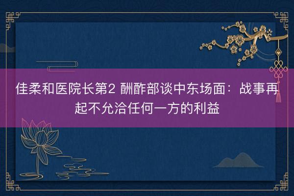 佳柔和医院长第2 酬酢部谈中东场面：战事再起不允洽任何一方的利益
