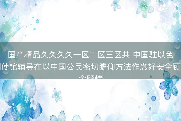 国产精品久久久久一区二区三区共 中国驻以色列使馆辅导在以中国公民密切瞻仰方法作念好安全顾惜