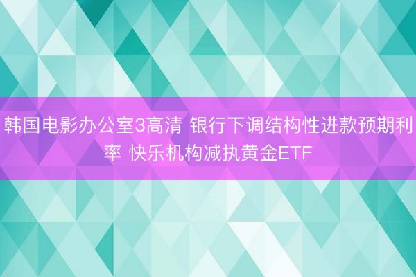 韩国电影办公室3高清 银行下调结构性进款预期利率 快乐机构减执黄金ETF