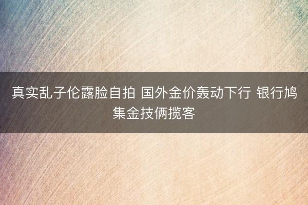 真实乱子伦露脸自拍 国外金价轰动下行 银行鸠集金技俩揽客
