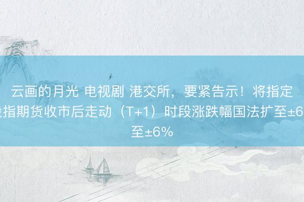 云画的月光 电视剧 港交所,要紧告示!将指定股指期货收市后走动(T+1)时段涨跌幅国法扩至±6%