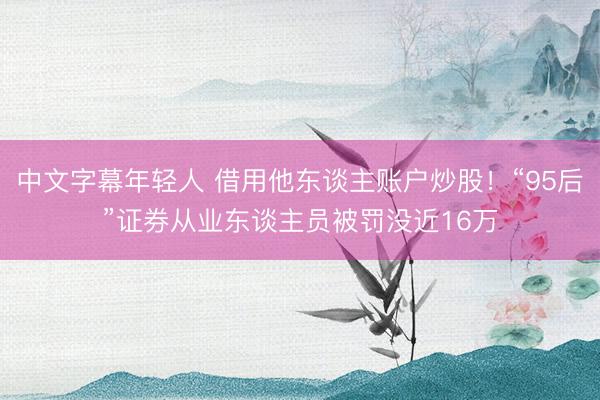 中文字幕年轻人 借用他东谈主账户炒股！“95后”证券从业东谈主员被罚没近16万