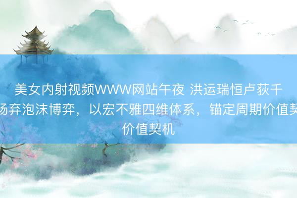 美女内射视频WWW网站午夜 洪运瑞恒卢荻千：扬弃泡沫博弈，以宏不雅四维体系，锚定周期价值契机