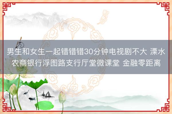 男生和女生一起错错错30分钟电视剧不大 溧水农商银行浮图路支行厅堂微课堂 金融零距离