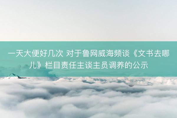 一天大便好几次 对于鲁网威海频谈《文书去哪儿》栏目责任主谈主员调养的公示