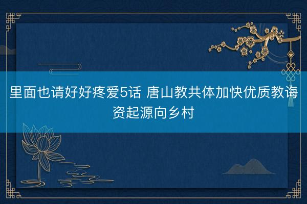 里面也请好好疼爱5话 唐山教共体加快优质教诲资起源向乡村