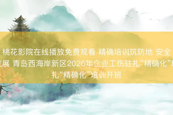 桃花影院在线播放免费观看 精确培训筑防地 安全护航促发展 青岛西海岸新区2026年企业工伤驻扎“精确化”培训开班