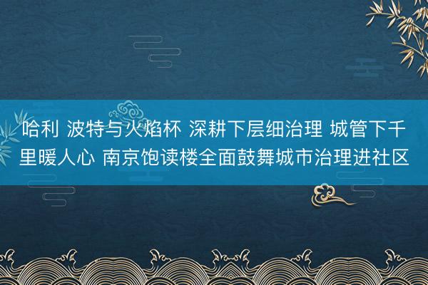 哈利 波特与火焰杯 深耕下层细治理 城管下千里暖人心 南京饱读楼全面鼓舞城市治理进社区