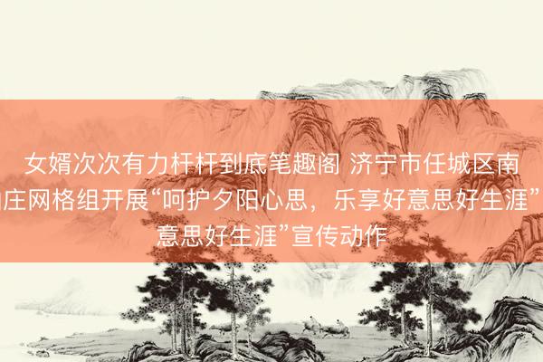 女婿次次有力杆杆到底笔趣阁 济宁市任城区南张街谈仙庄网格组开展“呵护夕阳心思，乐享好意思好生涯”宣传动作