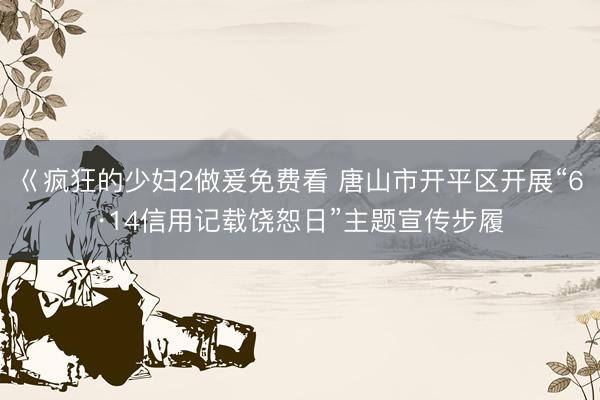巜疯狂的少妇2做爰免费看 唐山市开平区开展“6·14信用记载饶恕日”主题宣传步履