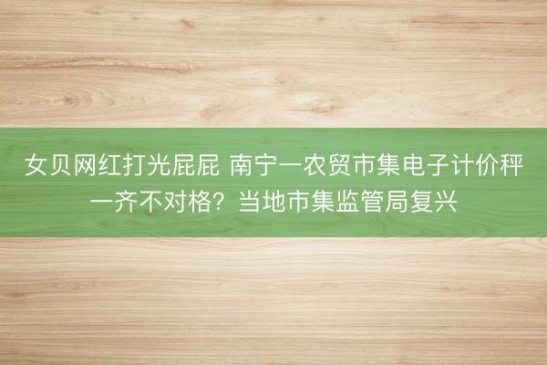 女贝网红打光屁屁 南宁一农贸市集电子计价秤一齐不对格？当地市集监管局复兴