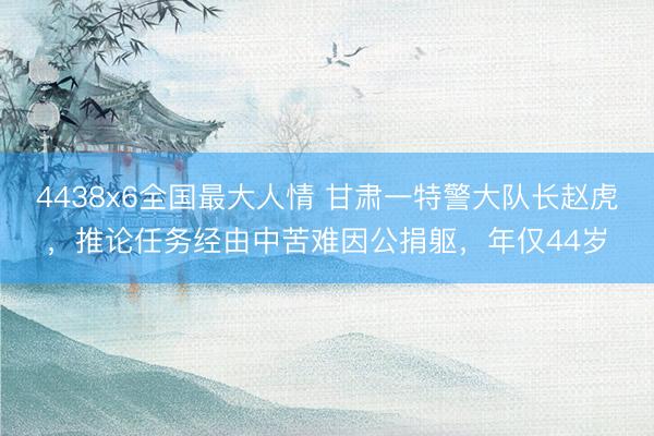 4438x6全国最大人情 甘肃一特警大队长赵虎，推论任务经由中苦难因公捐躯，年仅44岁