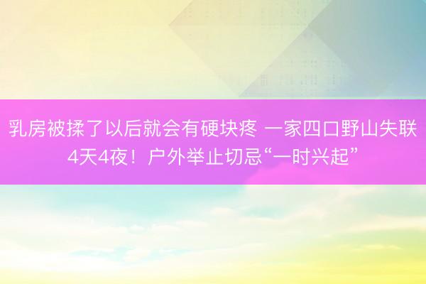 乳房被揉了以后就会有硬块疼 一家四口野山失联4天4夜！户外举止切忌“一时兴起”