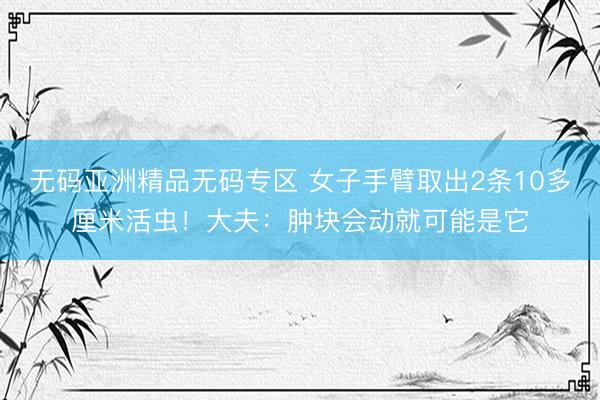 无码亚洲精品无码专区 女子手臂取出2条10多厘米活虫!大夫:肿块会动就可能是它
