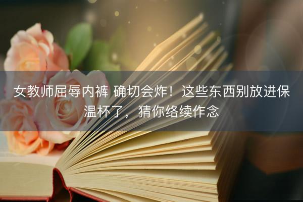 女教师屈辱内裤 确切会炸！这些东西别放进保温杯了，猜你络续作念