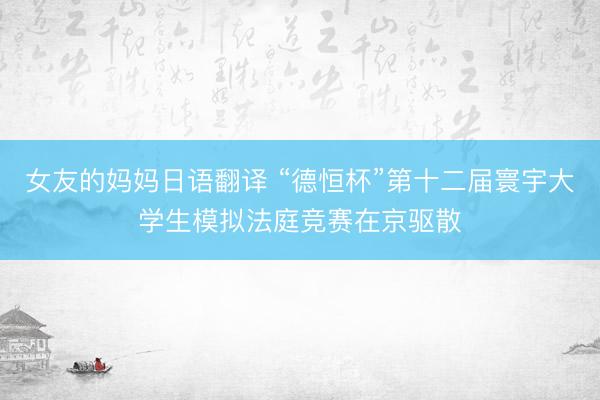 女友的妈妈日语翻译 “德恒杯”第十二届寰宇大学生模拟法庭竞赛在京驱散