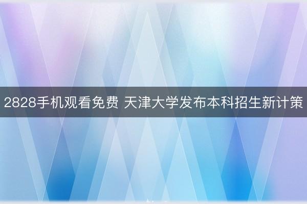 2828手机观看免费 天津大学发布本科招生新计策