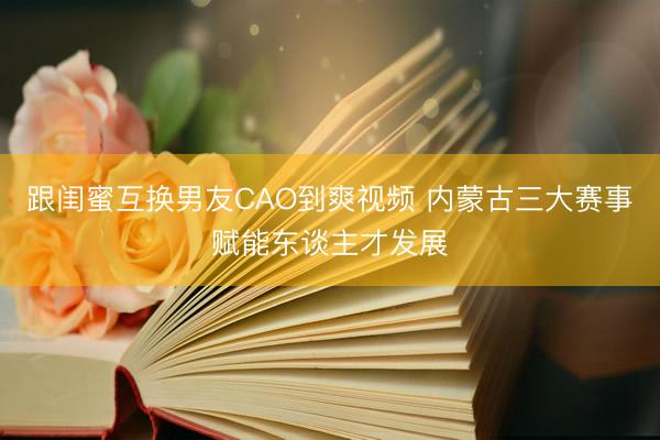 跟闺蜜互换男友CAO到爽视频 内蒙古三大赛事赋能东谈主才发展