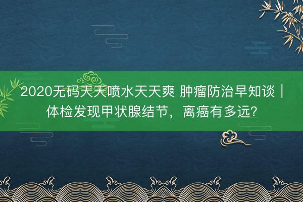 2020无码天天喷水天天爽 肿瘤防治早知谈|体检发现甲状腺结节,离癌有多远?