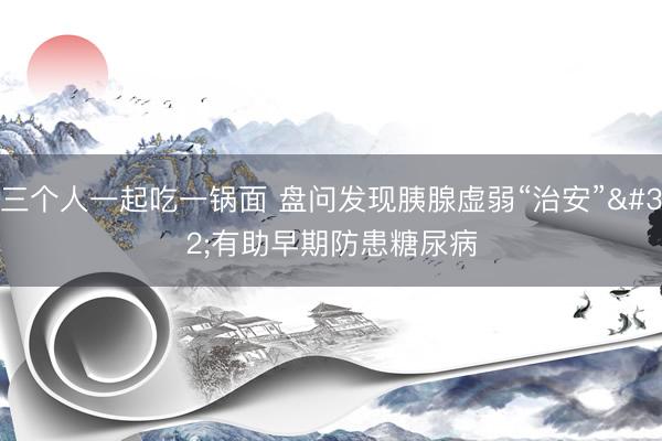 三个人一起吃一锅面 盘问发现胰腺虚弱“治安” 有助早期防患糖尿病