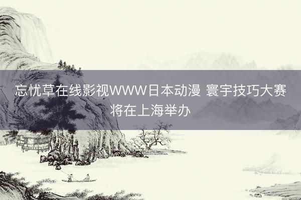 忘忧草在线影视WWW日本动漫 寰宇技巧大赛将在上海举办