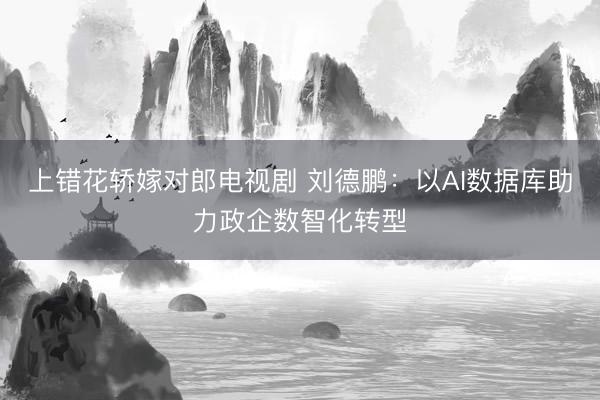 上错花轿嫁对郎电视剧 刘德鹏：以AI数据库助力政企数智化转型