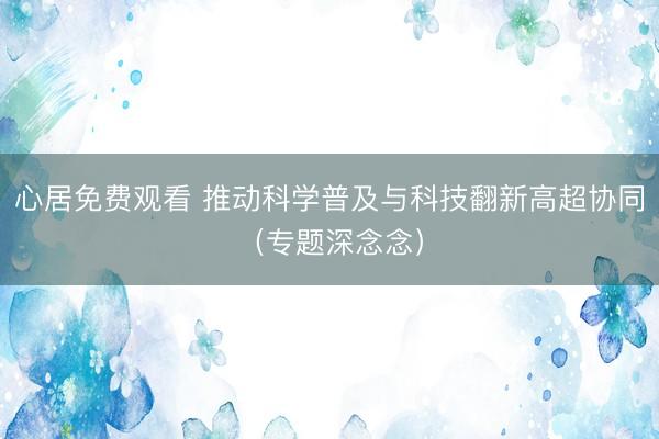 心居免费观看 推动科学普及与科技翻新高超协同(专题深念念)