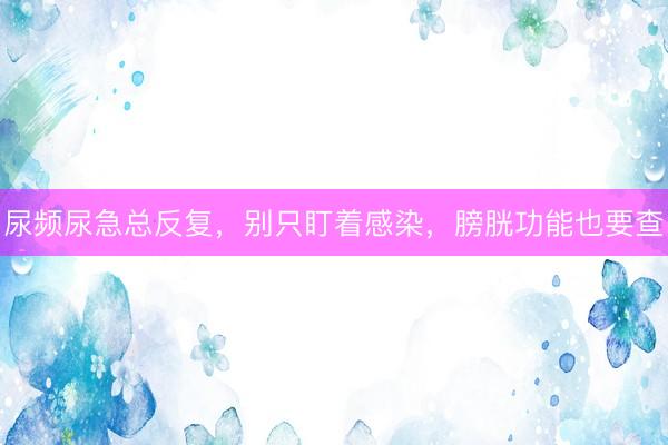 尿频尿急总反复,别只盯着感染,膀胱功能也要查