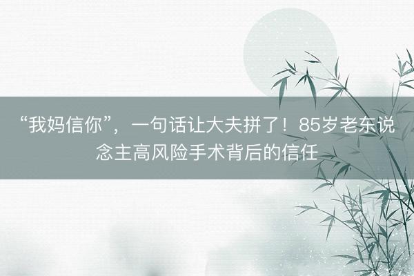 “我妈信你”，一句话让大夫拼了！85岁老东说念主高风险手术背后的信任