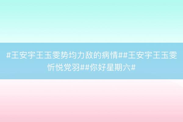 #王安宇王玉雯势均力敌的病情##王安宇王玉雯忻悦党羽##你好星期六#