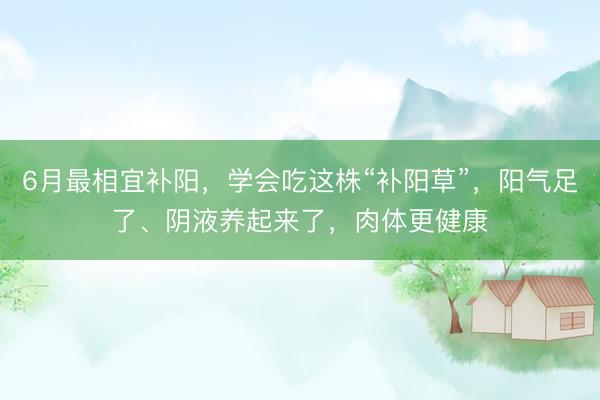 6月最相宜补阳，学会吃这株“补阳草”，阳气足了、阴液养起来了，肉体更健康
