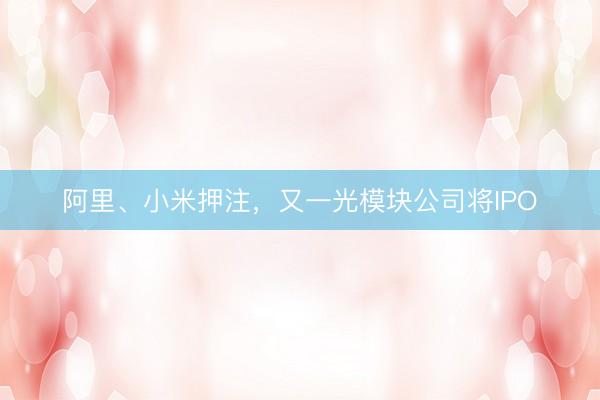 阿里、小米押注，又一光模块公司将IPO