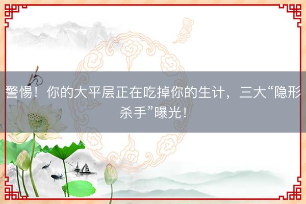 警惕!你的大平层正在吃掉你的生计,三大“隐形杀手”曝光!
