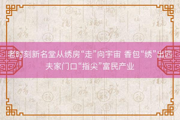 老时刻新名堂从绣房“走”向宇宙 香包“绣”出匹夫家门口“指尖”富民产业