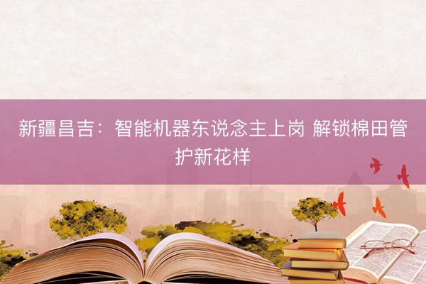 新疆昌吉:智能机器东说念主上岗 解锁棉田管护新花样