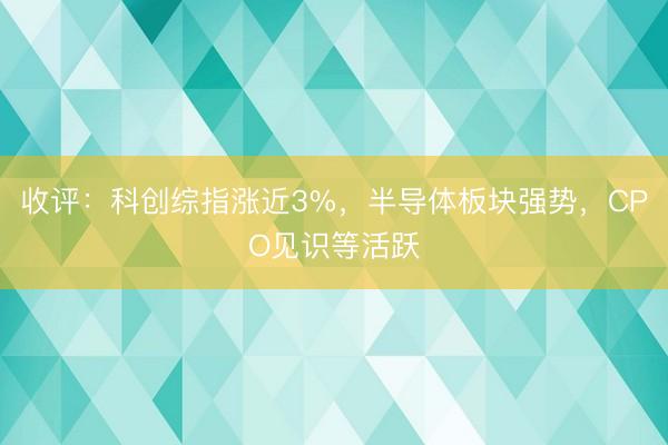 收评：科创综指涨近3%，半导体板块强势，CPO见识等活跃